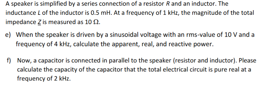 A speaker is simplified by a series connection of a resistor R and an inductor. The
inductance L of the inductor is 0.5 mH. At a frequency of 1 kHz, the magnitude of the total
impedance Z is measured as 10 Q2.
e) When the speaker is driven by a sinusoidal voltage with an rms-value of 10 V and a
frequency of 4 kHz, calculate the apparent, real, and reactive power.
f) Now, a capacitor is connected in parallel to the speaker (resistor and inductor). Please
calculate the capacity of the capacitor that the total electrical circuit is pure real at a
frequency of 2 kHz.