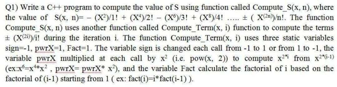 Q1) Write a C++ program to compute the value of S using function called Compute_S(x, n), where
the value of S(x, n)= - (X)/1! + (X*)/2! - (X)/3! + (X*)/4!
Compute S(x, n) uses another function called Compute Term(x, i) function to compute the terms
+ (X2)/i! during the iteration i. The function Compute_Term(x, i) uses three static variables
sign=-1, pwrX-1, Fact=D1. The variable sign is changed each call from -1 to 1 or from 1 to -1, the
variable pwrX multiplied at each call by x (i.e. pow(x, 2)) to compute x2 from x2"G-1)
(ex:x=x+*x? , pwrX= pwrX* x), and the variable Fact calculate the factorial of i based on the
factorial of (i-1) starting from 1 ( ex: fact(i)=i*fact(i-1)).
+ ( X2n)/n!. The function
.....
