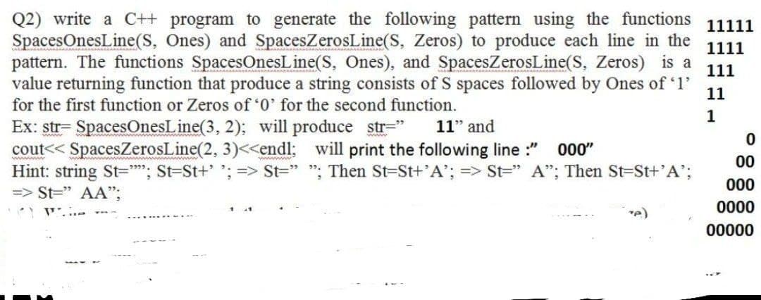 Q2) write a C++ program to generate the following pattern using the functions
SpacesOnesLine(S, Ones) and SpacesZerosLine(S, Zeros) to produce each line in the
pattern. The functions SpacesOnesLine(S, Ones), and SpacesZerosLine(S, Zeros) is a
11111
1111
111
value returning function that produce a string consists of S spaces followed by Ones of 1'
11
for the first function or Zeros of 0' for the second function.
1
Ex: str= SpacesOnesLine(3, 2); will produce str="
cout<< SpacesZerosLine(2, 3)<<endl: will print the following line :"
Hint: string St=""; St-St+' ; => St=" "; Then St-St+'A'; => St=" A"; Then St-St+'A';
=> St=" AA";
11" and
000"
00
00
0000
re)
00000

