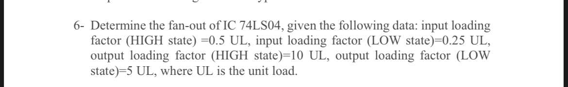 6- Determine the fan-out of IC 74LS04, given the following data: input loading
factor (HIGH state) =0.5 UL, input loading factor (LOW state)=0.25 UL,
output loading factor (HIGH state)=10 UL, output loading factor (LOW
state)=5 UL, where UL is the unit load.
