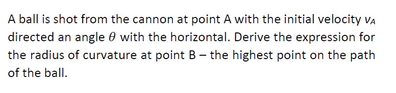 A ball is shot from the cannon at point A with the initial velocity VA
directed an angle 0 with the horizontal. Derive the expression for
the radius of curvature at point B – the highest point on the path
of the ball.
