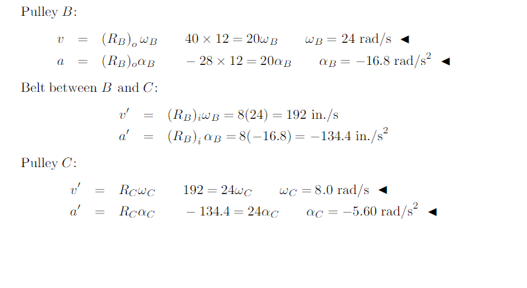 Pulley B:
(RB),wB
40 × 12 = 20W B
WB = 24 rad/s «
(RB),CB
- 28 x 12 = 200B
aB = -16.8 rad/s?
a
Belt between B and C:
(RB);WB = 8(24) = 192 in./s
a'
(Rв); ав 3 8(-16.8) — — 134.4 in./s
%3D
Pulley C:
Rowc
192 = 24wC
wc = 8.0 rad/s
a'
Rcac
- 134.4 = 24ac
ac = -5.60 rad/s? 1
