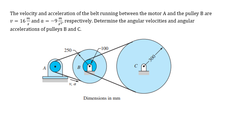 The velocity and acceleration of the belt running between the motor A and the pulley B are
v = 16" and a = -9, respectively. Determine the angular velocities and angular
accelerations of pulleys B and C.
-100
250
A
B
V, a
Dimensions in mm
00-
