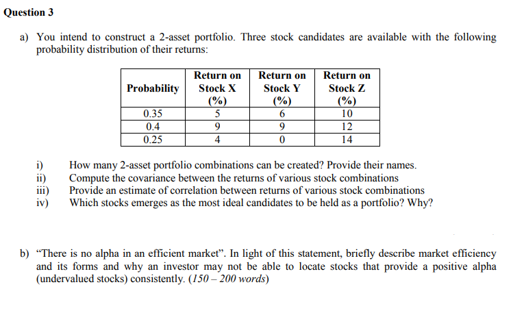 Question 3
a) You intend to construct a 2-asset portfolio. Three stock candidates are available with the following
probability distribution of their returns:
Return on
Return on
Return on
Probability
Stock X
Stock Y
Stock Z
(%)
(%)
(%)
0.35
0.4
5
10
9
12
0.25
4
14
i)
ii)
How many 2-asset portfolio combinations can be created? Provide their names.
Compute the covariance between the returns of various stock combinations
Provide an estimate of correlation between returns of various stock combinations
Which stocks emerges as the most ideal candidates to be held as a portfolio? Why?
iv)
b) “There is no alpha in an efficient markeť". In light of this statement, briefly describe market efficiency
and its forms and why an investor may not be able to locate stocks that provide a positive alpha
(undervalued stocks) consistently. (150 – 200 words)
