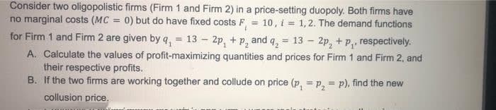 Consider two oligopolistic firms (Firm 1 and Firm 2) in a price-setting duopoly. Both firms have
no marginal costs (MC = 0) but do have fixed costs F = 10, i = 1,2. The demand functions
for Firm 1 and Firm 2 are given by q, = 13 – 2p, + p, and q, = 13 - 2p, + P,, respectively.
A. Calculate the values of profit-maximizing quantities and prices for Firm 1 and Firm 2, and
their respective profits.
B. If the two firms are working together and collude on price (p, = p, = p), find the new
collusion price,
