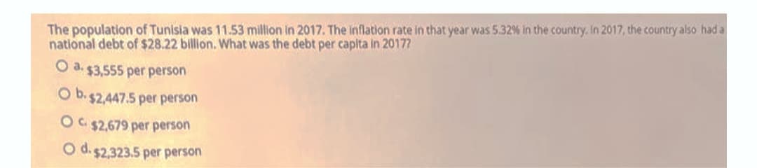 The population of Tunisia was 11.53 million in 2017. The inflation rate in that year was 5.32% in the country. In 2017, the country also had a
national debt of $28.22 billion. What was the debt per capita in 20177
O a. $3,555 per person
O b.$2,447.5 per person
OC $2,679 per person
O d. $2,323.5 per person
