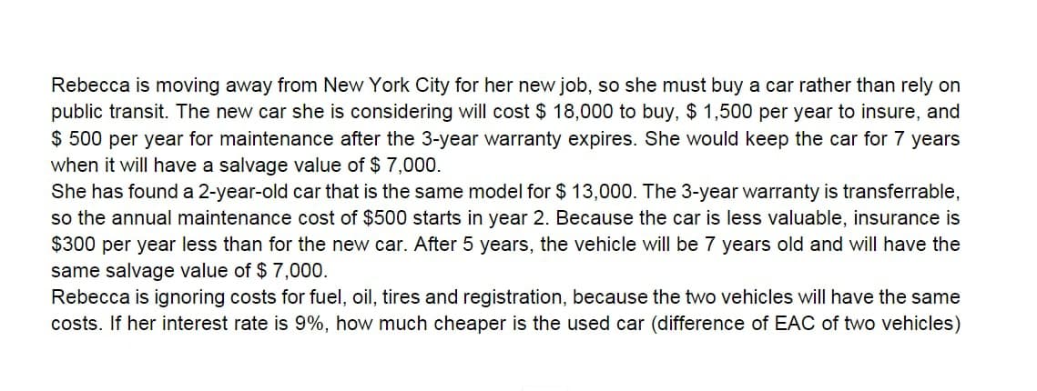 Rebecca is moving away from New York City for her new job, so she must buy a car rather than rely on
public transit. The new car she is considering will cost $ 18,000 to buy, $ 1,500 per year to insure, and
$ 500 per year for maintenance after the 3-year warranty expires. She would keep the car for 7 years
when it will have a salvage value of $ 7,000.
She has found a 2-year-old car that is the same model for $ 13,000. The 3-year warranty is transferrable,
so the annual maintenance cost of $500 starts in year 2. Because the car is less valuable, insurance is
$300 per year less than for the new car. After 5 years, the vehicle will be 7 years old and will have the
same salvage value of $ 7,000.
Rebecca is ignoring costs for fuel, oil, tires and registration, because the two vehicles will have the same
costs. If her interest rate is 9%, how much cheaper is the used car (difference of EAC of two vehicles)
