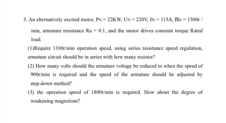 3. An alternatively excited motor, PN = 22KW, UN = 220V, IN = 115A, ÎN = 1500r/
min, armature resistance Ra= 0.1, and the motor drives constant torque Rated
load.
(1)Require 1100r/min operation speed, using series resistance speed regulation,
armature circuit should be in series with how many resistor?
(2) How many volts should the armature voltage be reduced to when the speed of
900r/min is required and the speed of the armature should be adjusted by
step-down method?
(3) the operation speed of 1800r/min is required. How about the degree of
weakening magnetism?
