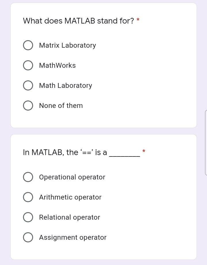 What does MATLAB stand for? *
O Matrix Laboratory
MathWorks
O Math Laboratory
O None of them
In MATLAB, the '==' is a
O Operational operator
O Arithmetic operator
O Relational operator
Assignment operator