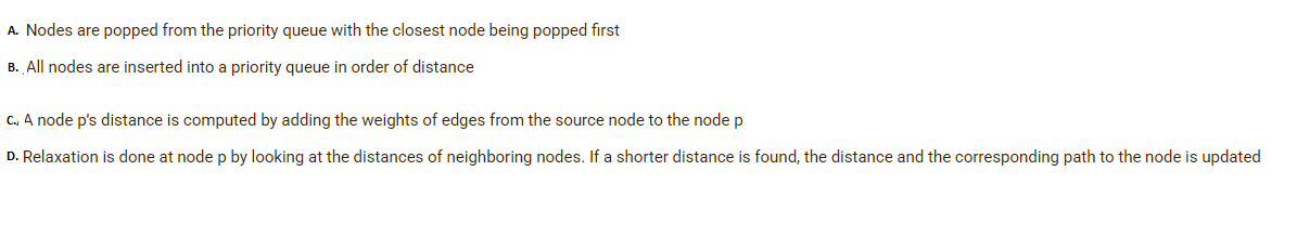 A. Nodes are popped from the priority queue with the closest node being popped first
B. All nodes are inserted into a priority queue in order of distance
C. A node p's distance is computed by adding the weights of edges from the source node to the node p
D. Relaxation is done at node p by looking at the distances of neighboring nodes. If a shorter distance is found, the distance and the corresponding path to the node is updated
