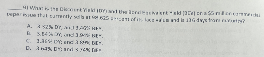 9) What is the Discount Yield (DY) and the Bond Equivalent Yield (BEY) on a $5 million commercial
paper issue that currently sells at 98.625 percent of its face value and is 136 days from maturity?
A. 3.32% DY; and 3.46% BEY.
B. 3.84% DY; and 3.94% BEY.
C.
3.86% DY; and 3.89% BEY.
D. 3.64% DY; and 3.74 % BEY.
