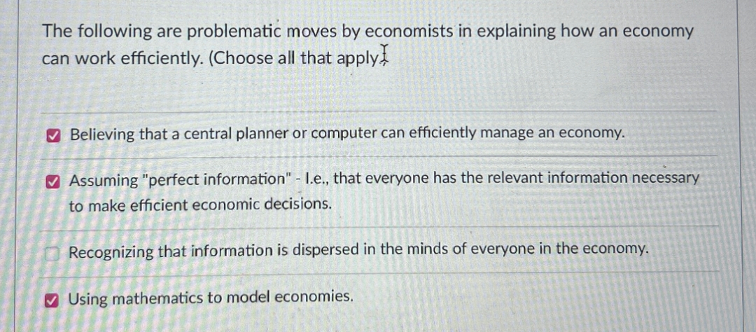 The following are problematic moves by economists in explaining how an economy
can work efficiently. (Choose all that apply
Believing that a central planner or computer can efficiently manage an economy.
✓ Assuming "perfect information" - I.e., that everyone has the relevant information necessary
to make efficient economic decisions.
Recognizing that information is dispersed in the minds of everyone in the economy.
Using mathematics to model economies.