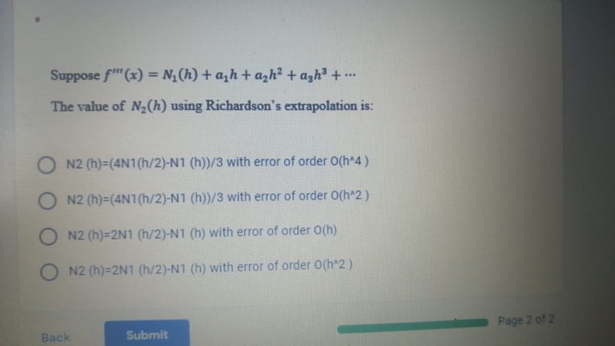 Suppose f" (x) = N(h) + a,h+ azh2 + azh + -
...
The value of N½(h) using Richardson's extrapolation is:
N2 (h)=(4N1(h/2)-N1 (h))/3 with error of order 0(h^4)
O N2 (h)=(4N1(h/2)-N1 (h))/3 with error of order O(h*2)
O N2 (h)=2N1 (h/2)-N1 (h) with error of order O(h)
O N2 (h)=2N1 (h/2)-N1 (h) with error of order O(h^2)
Page 2 of 2
Back
Submit

