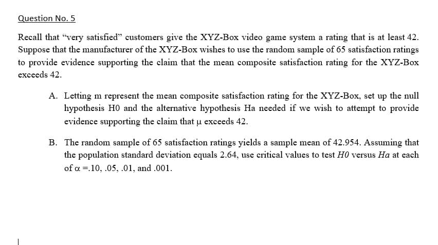 Question No. 5
Recall that "very satisfied" customers give the XYZ-Box video game system a rating that is at least 42.
Suppose that the manufacturer of the XYZ-Box wishes to use the random sample of 65 satisfaction ratings
to provide evidence supporting the claim that the mean composite satisfaction rating for the XYZ-Box
exceeds 42.
A. Letting m represent the mean composite satisfaction rating for the XYZ-Box, set up the null
hypothesis HO and the alternative hypothesis Ha needed if we wish to attempt to provide
evidence supporting the claim that uµ exceeds 42.
B. The random sample of 65 satisfaction ratings yields a sample mean of 42.954. Assuming that
the population standard deviation equals 2.64, use critical values to test H0 versus Ha at each
of a =.10, .05, .01, and .001.
