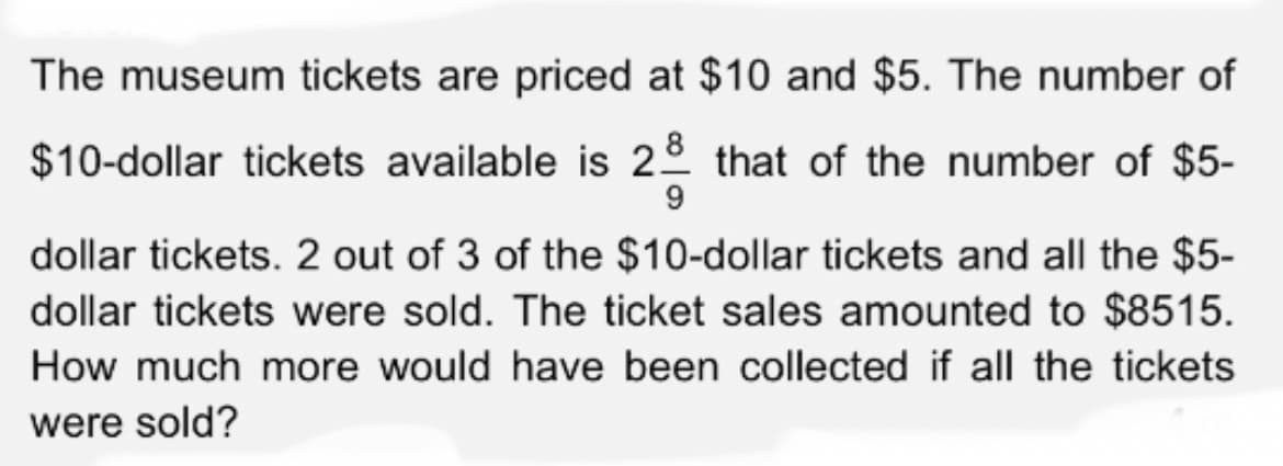 The museum tickets are priced at $10 and $5. The number of
$10-dollar tickets available is 28 that of the number of $5-
9
dollar tickets. 2 out of 3 of the $10-dollar tickets and all the $5-
dollar tickets were sold. The ticket sales amounted to $8515.
How much more would have been collected if all the tickets
were sold?
