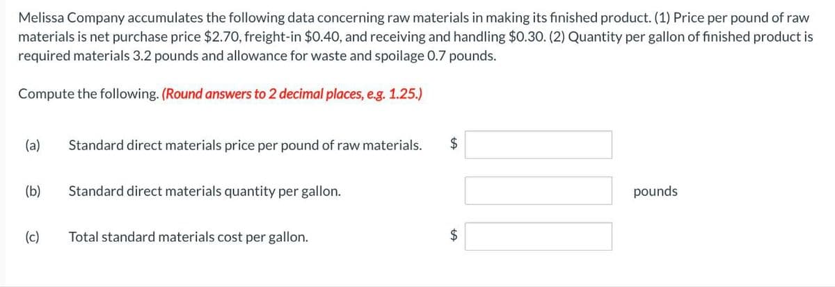 Melissa Company accumulates the following data concerning raw materials in making its finished product. (1) Price per pound of raw
materials is net purchase price $2.70, freight-in $0.40, and receiving and handling $0.30. (2) Quantity per gallon of finished product is
required materials 3.2 pounds and allowance for waste and spoilage 0.7 pounds.
Compute the following. (Round answers to 2 decimal places, e.g. 1.25.)
(a)
Standard direct materials price per pound of raw materials.
$
(b)
Standard direct materials quantity per gallon.
(c)
Total standard materials cost per gallon.
pounds
$