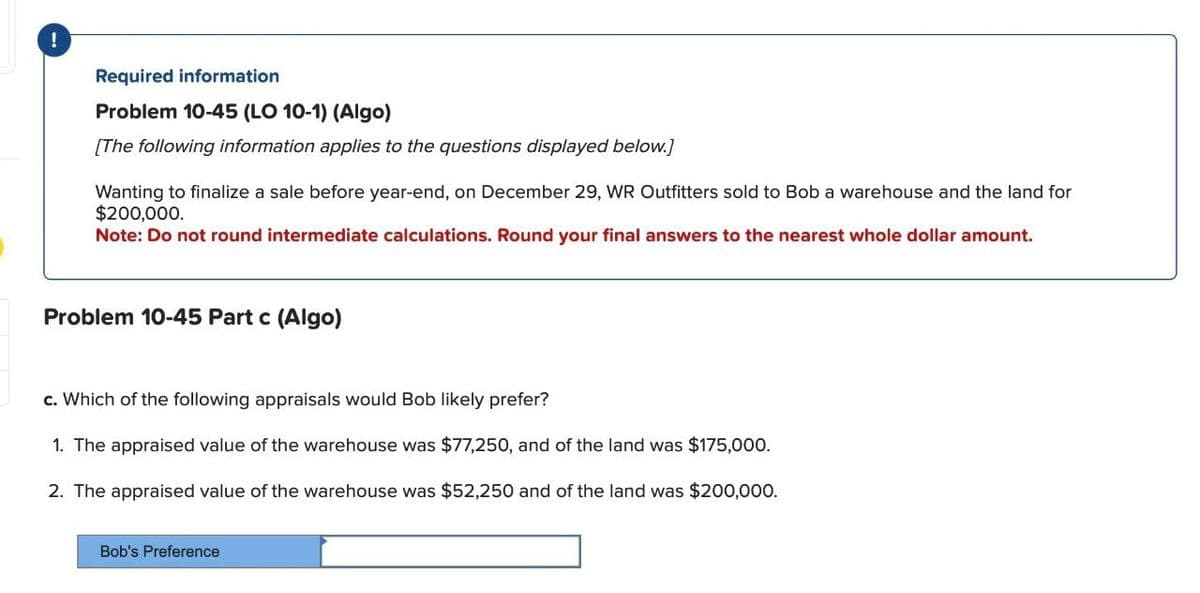 !
Required information
Problem 10-45 (LO 10-1) (Algo)
[The following information applies to the questions displayed below.]
Wanting to finalize a sale before year-end, on December 29, WR Outfitters sold to Bob a warehouse and the land for
$200,000.
Note: Do not round intermediate calculations. Round your final answers to the nearest whole dollar amount.
Problem 10-45 Part c (Algo)
c. Which of the following appraisals would Bob likely prefer?
1. The appraised value of the warehouse was $77,250, and of the land was $175,000.
2. The appraised value of the warehouse was $52,250 and of the land was $200,000.
Bob's Preference