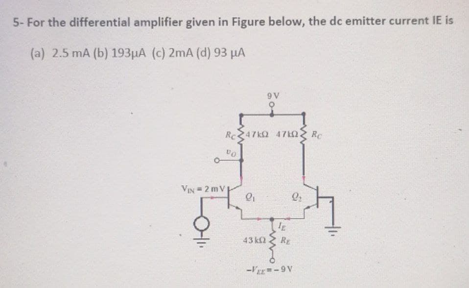 5- For the differential amplifier given in Figure below, the dc emitter current IE is
(a) 2.5 mA (b) 193µA (c) 2mA (d) 93 µA
9 V
Rc
47k2 47kQ.
RC
O-
VIN = 2 m V
43 k2 2 RE
-VE =-9V
