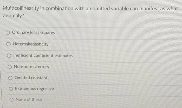 Multicollinearity in combination with an omitted variable can manifest as what
anomaly?
O Ordinary least squares
O Heteroskedasticity
O Inefficient coefficient estimates
O Non-normal errors
Omitted constant
O Extraneous regressor
O None of these
