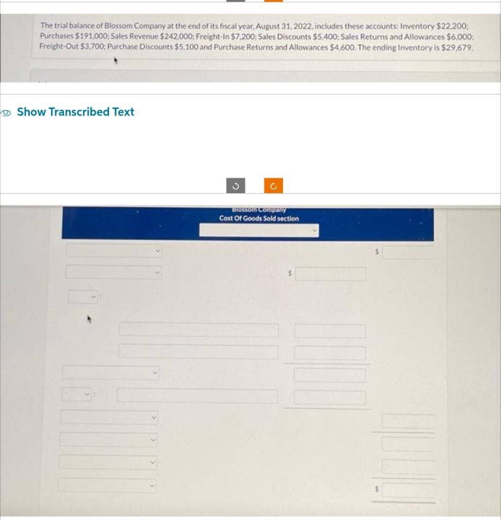 The trial balance of Blossom Company at the end of its fiscal year, August 31, 2022, includes these accounts: Inventory $22.200;
Purchases $191,000; Sales Revenue $242,000; Freight-In $7,200; Sales Discounts $5,400; Sales Returns and Allowances $6,000;
Freight-Out $3.700; Purchase Discounts $5,100 and Purchase Returns and Allowances $4,600. The ending Inventory is $29,679.
Show Transcribed Text
3
C
Blossom Company
Cost Of Goods Sold section