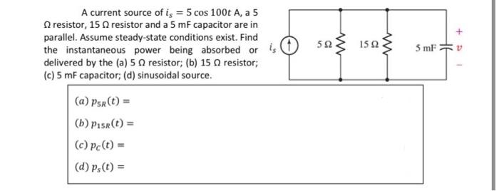 A current source of iş = 5 cos 100t A, a 5
O resistor, 15 Q resistor and a 5 mF capacitor are in
parallel. Assume steady-state conditions exist. Find
the instantaneous power being absorbed or is
delivered by the (a) 5 N resistor; (b) 15 N resistor;
(c) 5 mF capacitor; (d) sinusoidal source.
sag 15a3
15Ω
5 mF 2
(a) Psr(t) =
(b) P15r(t) =
(c) Pc(t) =
(d) p,(t) =
HE
