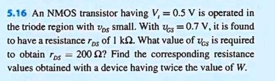 5.16 An NMOS transistor having V, = 0.5 V is operated in
the triode region with vos small. With Vos = 0.7 V, it is found
to have a resistance ros of 1 kN. What value of vos is required
to obtain ros = 200 2? Find the corresponding resistance
values obtained with a device having twice the value of W.
