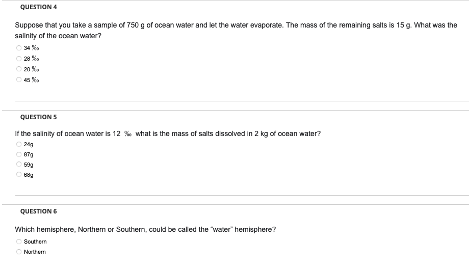 QUESTION 4
Suppose that you take a sample of 750 g of ocean water and let the water evaporate. The mass of the remaining salts is 15 g. What was the
salinity of the ocean water?
34 %
28%
20%
45 %
QUESTION 5
If the salinity of ocean water is 12 % what is the mass of salts dissolved in 2 kg of ocean water?
24g
87g
59g
68g
QUESTION 6
Which hemisphere, Northern or Southern, could be called the "water" hemisphere?
Southern
Northern