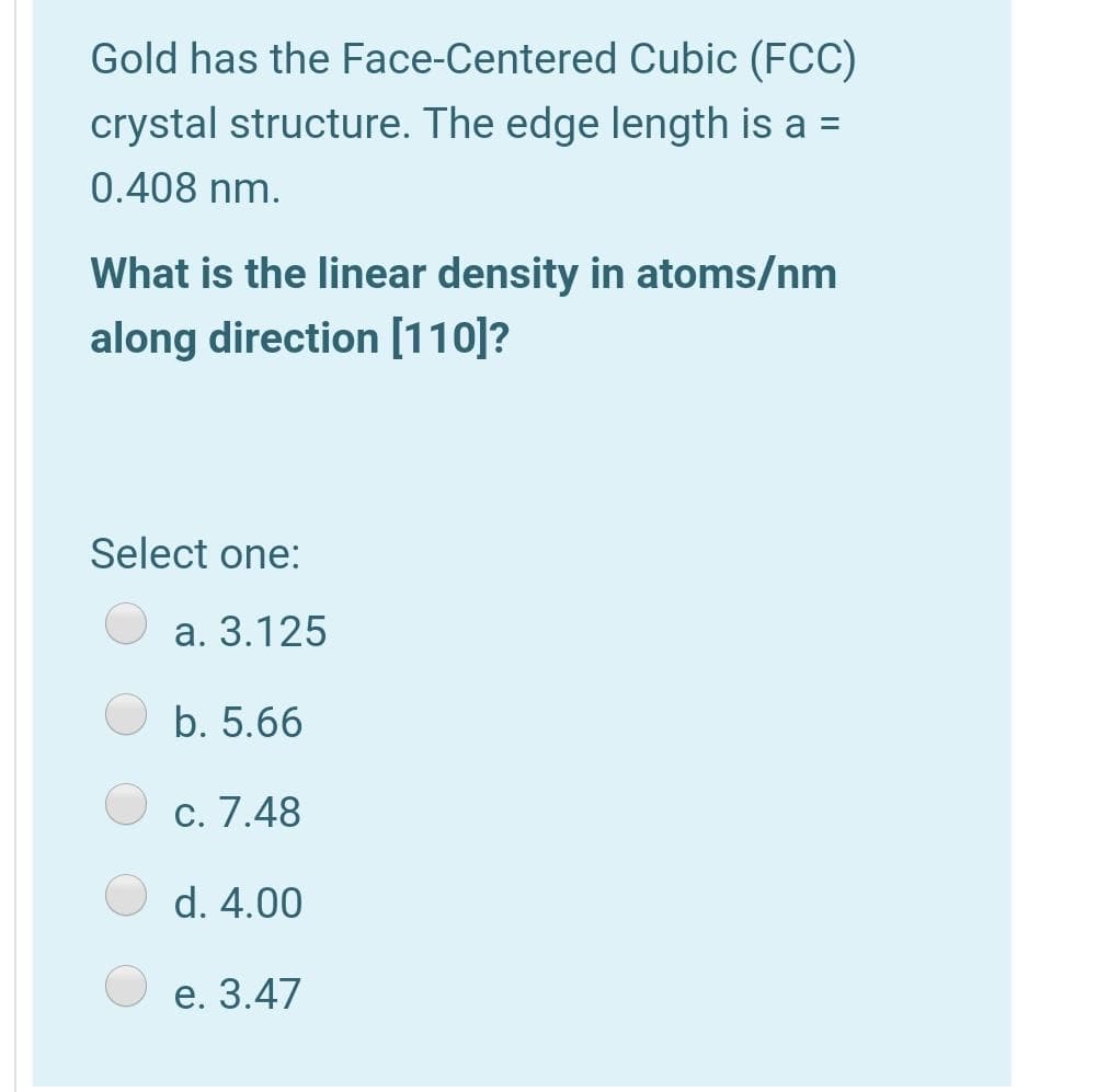 Gold has the Face-Centered Cubic (FCC)
crystal structure. The edge length is a =
0.408 nm.
What is the linear density in atoms/nm
along direction [110]?
Select one:
а. 3.125
b. 5.66
c. 7.48
d. 4.00
е. 3.47
