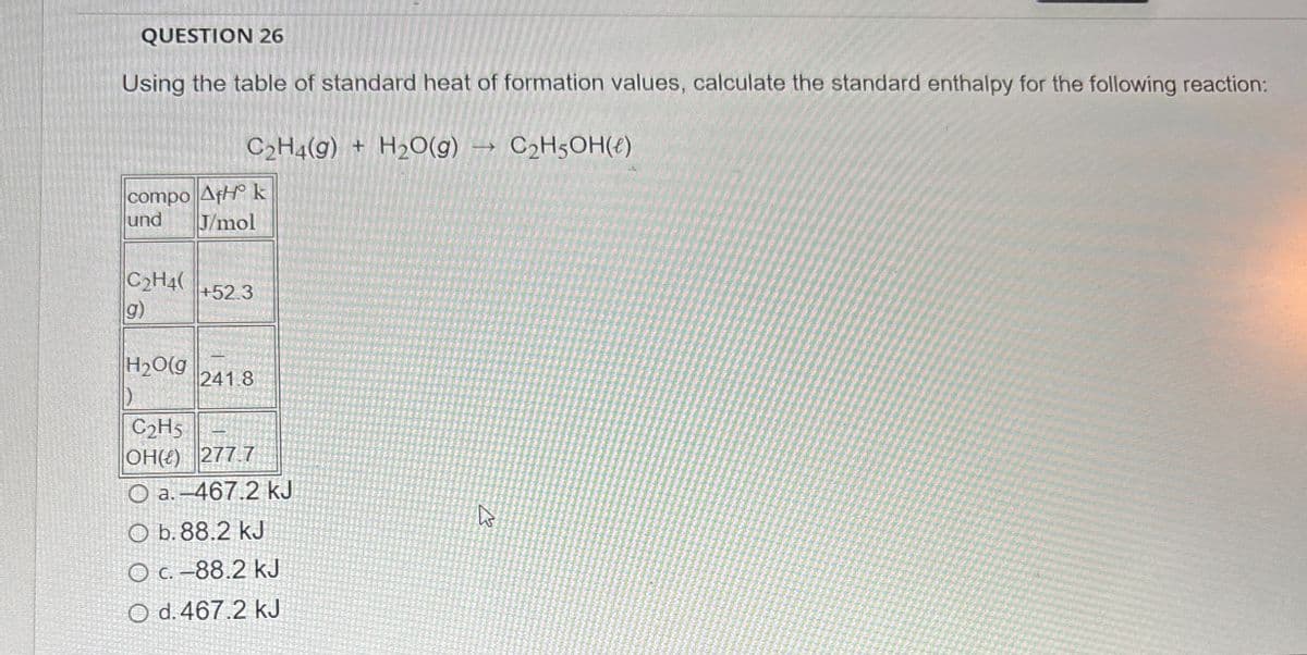 QUESTION 26
Using the table of standard heat of formation values, calculate the standard enthalpy for the following reaction:
C2H4(g) + H2O(g)
compo AfH k
und
J/mol
C2H4(
+52.3
g)
H2O(g
241.8
D
C2H5
OH() 277.7
O a.-467.2 kJ
Ob. 88.2 kJ
O c. -88.2 kJ
O d. 467.2 kJ
C2H5OH(€)
13