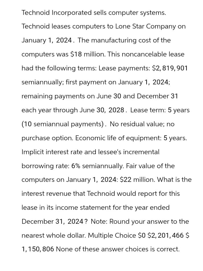 Technoid Incorporated sells computer systems.
Technoid leases computers to Lone Star Company on
January 1, 2024. The manufacturing cost of the
computers was $18 million. This noncancelable lease
had the following terms: Lease payments: $2,819,901
semiannually; first payment on January 1, 2024;
remaining payments on June 30 and December 31
each year through June 30, 2028. Lease term: 5 years
(10 semiannual payments). No residual value; no
purchase option. Economic life of equipment: 5 years.
Implicit interest rate and lessee's incremental
borrowing rate: 6% semiannually. Fair value of the
computers on January 1, 2024: $22 million. What is the
interest revenue that Technoid would report for this
lease in its income statement for the year ended
December 31, 2024? Note: Round your answer to the
nearest whole dollar. Multiple Choice $0 $2,201,466 $
1,150, 806 None of these answer choices is correct.