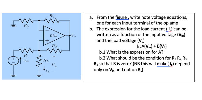 a. From the figure , write note voltage equations,
one for each input terminal of the op amp
b. The expression for the load current (i) can be
written as a function of the input voltage (Vin)
and the load voltage (V.)
R4
R3
OA1
Vo
+
IL-A(Vin) + B(V.)
R2
b.1 What is the expression for A?
b.2 What should be the condition for R1 R2 R3
R1
R4 so that B is zero? (NB this will make( i) depend
only on Vin and not on RI)
+
RL
VL
Vin
iL
