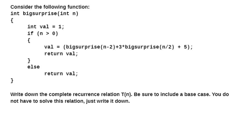 Consider the following function:
int bigsurprise(int n)
{
int val = 1;
if (n > 0)
{
val = (bigsurprise(n-2)+3*bigsurprise(n/2) + 5);
return val;
}
else
return val;
}
Write down the complete recurrence relation T(n). Be sure to include a base case. You do
not have to solve this relation, just write it down.
