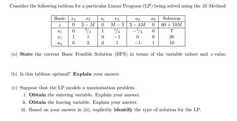 Consider the following tableau for a particular Linear Program (LP) being solved using the M-Method:
Basic
x1
X2
81
€2
a2
a3
Solution
2
0
3- M
0
M-3 3-4M 0
60+ 10M
81
0
5/4
1
1/4
4
0
7
1
1
x1
0
-1
0
0
20
2
0
a3
1
-1
1
10
(a) State the current Basic Feasible Solution (BFS) in terms of the variable values and z-value.
(b) Is this tableau optimal? Explain your answer.
(c) Suppose that the LP models a maximisation problem.
i. Obtain the entering variable. Explain your answer.
ii. Obtain the leaving variable. Explain your answer.
iii. Based on your answer in (ii), explicitly identify the type of solution for the LP.