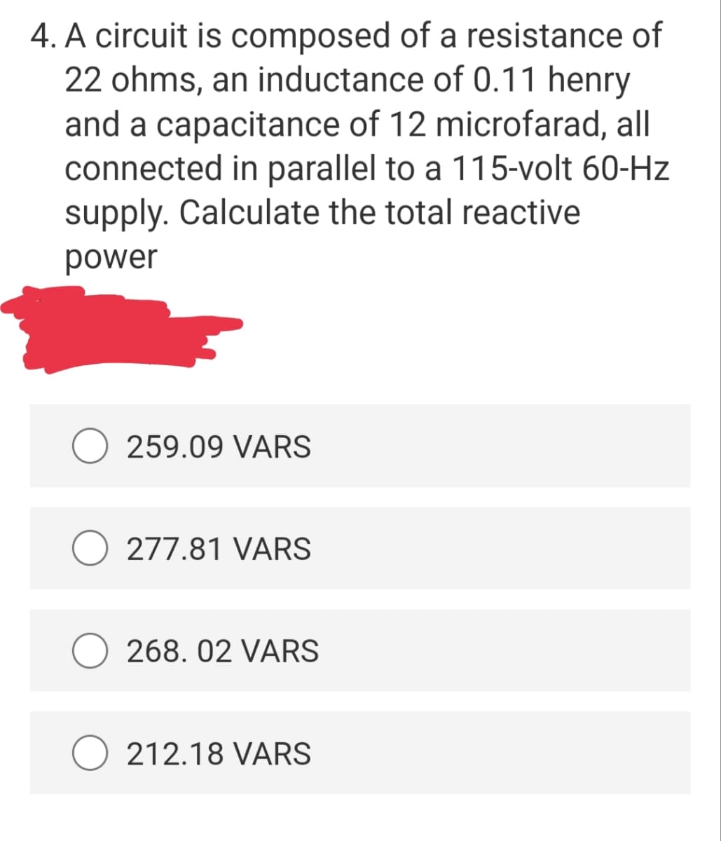 4. A circuit is composed of a resistance of
22 ohms, an inductance of 0.11 henry
and a capacitance of 12 microfarad, all
connected in parallel to a 115-volt 60-Hz
supply. Calculate the total reactive
power
259.09 VARS
277.81 VARS
268. 02 VARS
212.18 VARS
