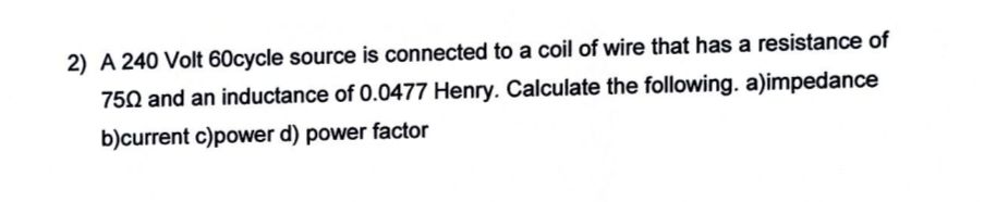 2) A 240 Volt 60cycle source is connected to a coil of wire that has a resistance of
750 and an inductance of 0.0477 Henry. Calculate the following. a)impedance
b)current c)power d) power factor
