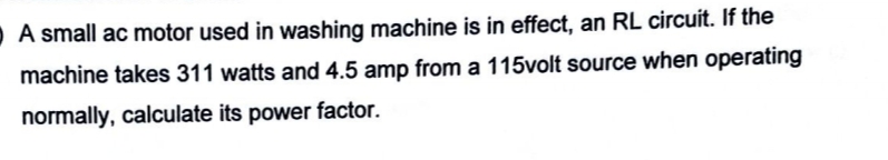 O A small ac motor used in washing machine is in effect, an RL circuit. If the
machine takes 311 watts and 4.5 amp from a 115volt source when operating
normally, calculate its power factor.
