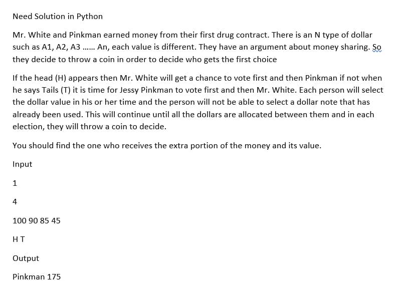 Need Solution in Python
Mr. White and Pinkman earned money from their first drug contract. There is an N type of dollar
such as A1, A2, A3..... An, each value is different. They have an argument about money sharing. So
they decide to throw a coin in order to decide who gets the first choice
If the head (H) appears then Mr. White will get a chance to vote first and then Pinkman if not when
he says Tails (T) it is time for Jessy Pinkman to vote first and then Mr. White. Each person will select
the dollar value in his or her time and the person will not be able to select a dollar note that has
already been used. This will continue until all the dollars are allocated between them and in each
election, they will throw a coin to decide.
You should find the one who receives the extra portion of the money and its value.
Input
1
4
100 90 85 45
HT
Output
Pinkman 175