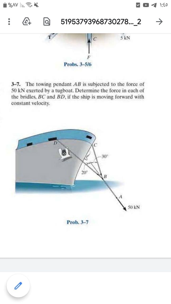 %AV l1.
1:E0
51953793968730278..._2
->
5 kN
F
Probs. 3-5/6
3-7. The towing pendant AB is subjected to the force of
50 kN exerted by a tugboat. Determine the force in each of
the bridles, BC and BD, if the ship is moving forward with
constant velocity.
30
20
B
50 kN
Prob. 3-7
