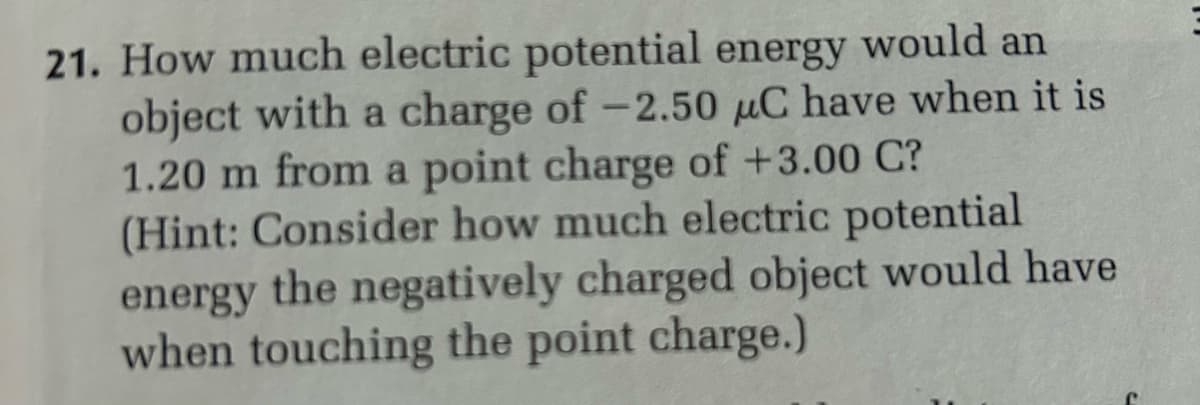 21. How much electric potential energy would an
object with a charge of -2.50 μC have when it is
1.20 m from a point charge of +3.00 C?
(Hint: Consider how much electric potential
energy the negatively charged object would have
when touching the point charge.)