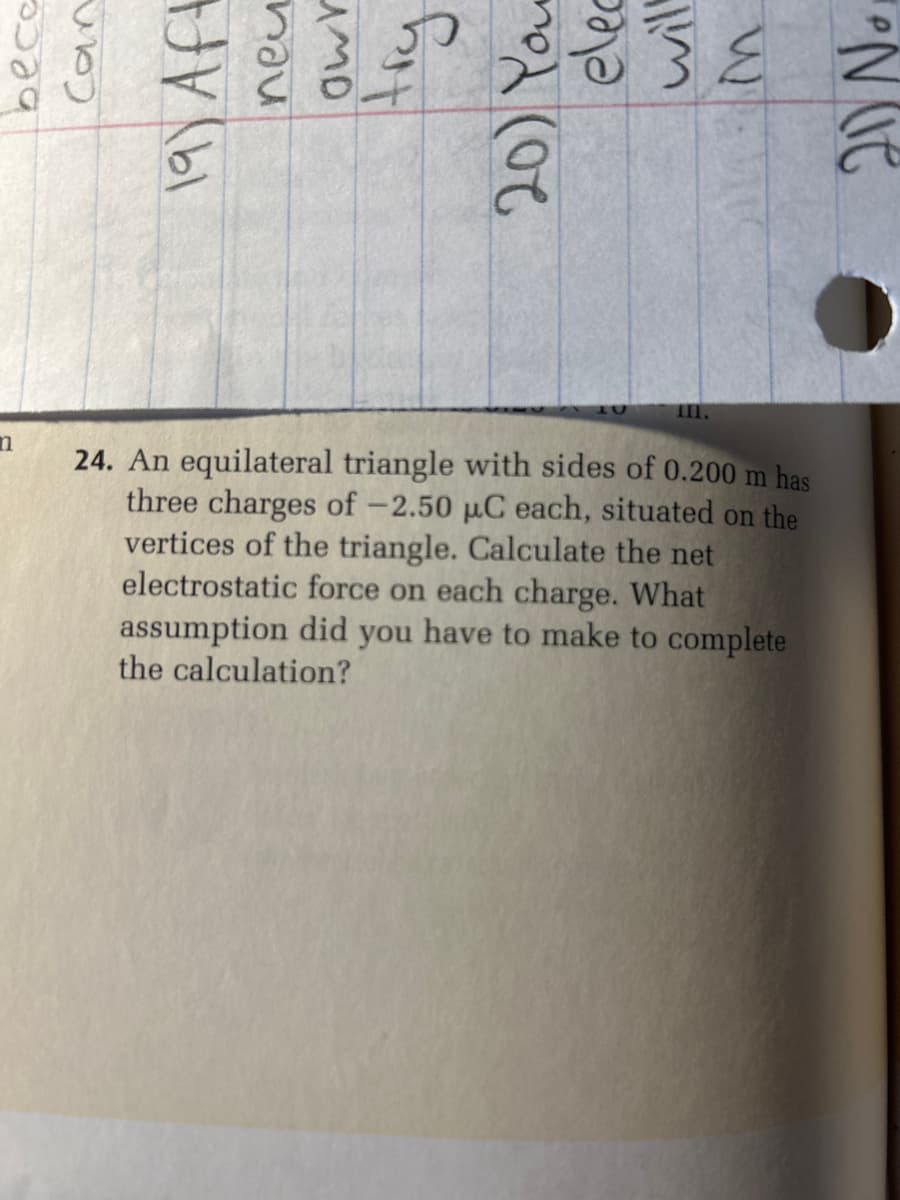 bece
Can
n
111.
24. An equilateral triangle with sides of 0.200 m has
three charges of -2.50 μC each, situated on the
vertices of the triangle. Calculate the net
electrostatic force on each charge. What
assumption did you have to make to complete
the calculation?
20 No,