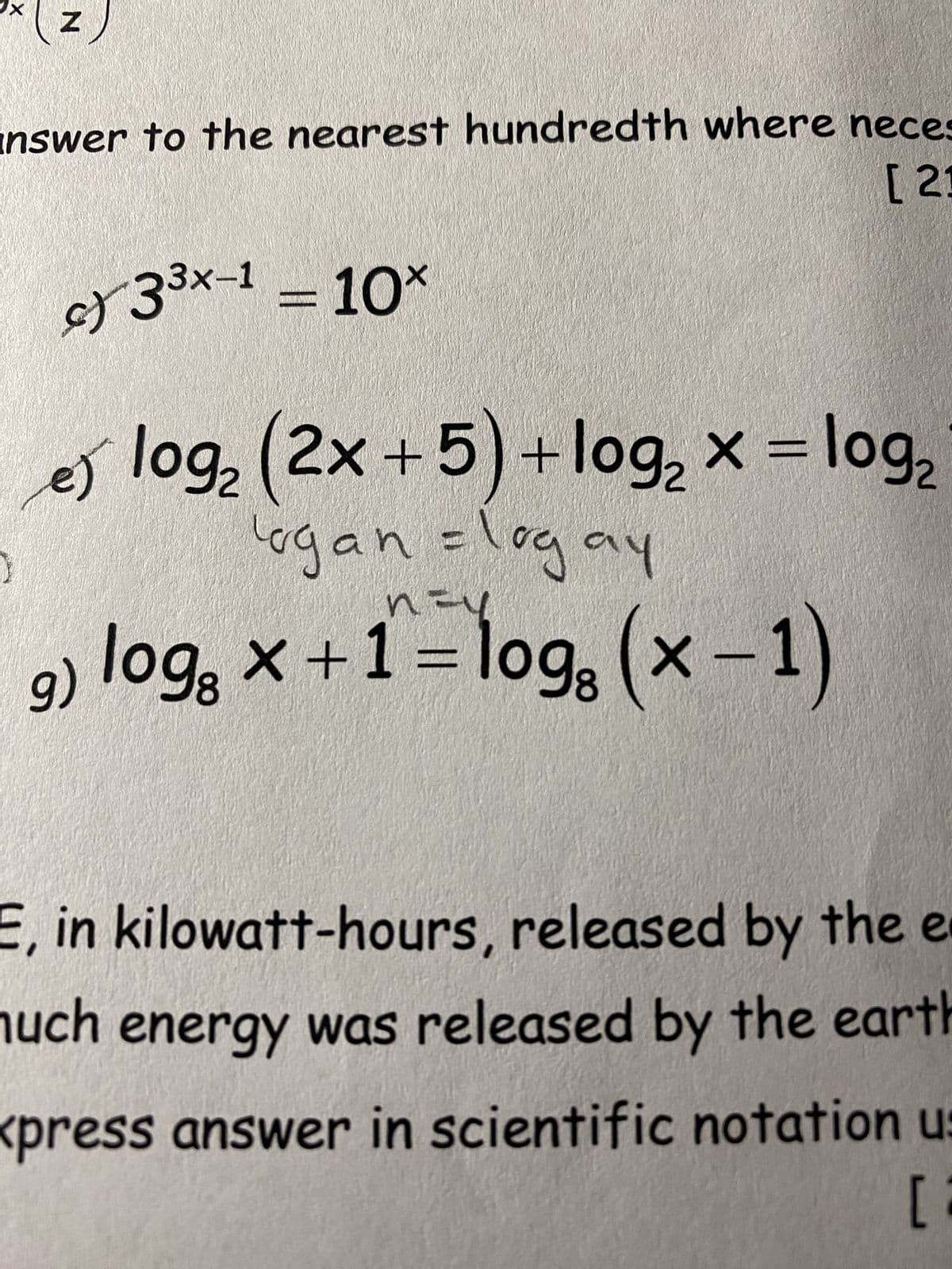 X
N
answer to the nearest hundredth where neces
[21
c) 3³x-1 = 10×
x
e) x
log₂ (2x+5) +log₂ × = log₂
Logan=logay
g) log x+ 1 = logg (x-1)
E, in kilowatt-hours, released by the e
much energy was released by the earth
<press answer in scientific notation us
[2