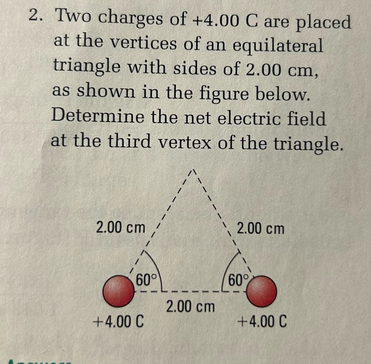 2. Two charges of +4.00 C are placed
at the vertices of an equilateral
triangle with sides of 2.00 cm,
as shown in the figure below.
Determine the net electric field
at the third vertex of the triangle.
2.00 cm
2.00 cm
60°
60%
2.00 cm
+4.00 C
+4.00 C