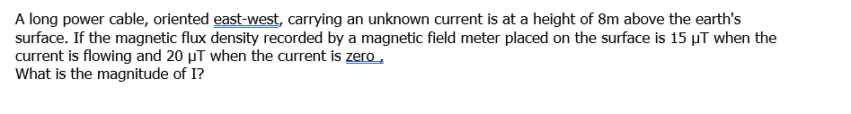 A long power cable, oriented east-west, carrying an unknown current is at a height of 8m above the earth's
surface. If the magnetic flux density recorded by a magnetic field meter placed on the surface is 15 µT when the
current is flowing and 20 µT when the current is zero,
What is the magnitude of I?