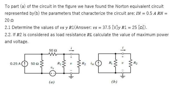 To part (a) of the circuit in the figure we have found the Norton equivalent circuit
represented by(b) the parameters that characterize the circuit are: IN = 0.5 A RN =
20 Ω
2.1 Determine the values of vs y R1(Answer: vs = 37.5 [V]y R1 = 25 [n]).
2.2. If R2 is considered as load resistance RL calculate the value of maximum power
and voltage.
0.25 A
50 £2
50 £2
(a)
R₂ isc
R₂
(b)
V
R₂