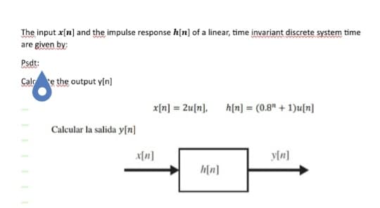 The input x[n] and the impulse response h[n] of a linear, time invariant discrete system time
are given by:
Psdt:
Cale the output y[n]
Calcular la salida y[n]
x[n] = 2u[n], h[n] (0.8" + 1)u[n]
=
x[n]
h[n]
y[n]