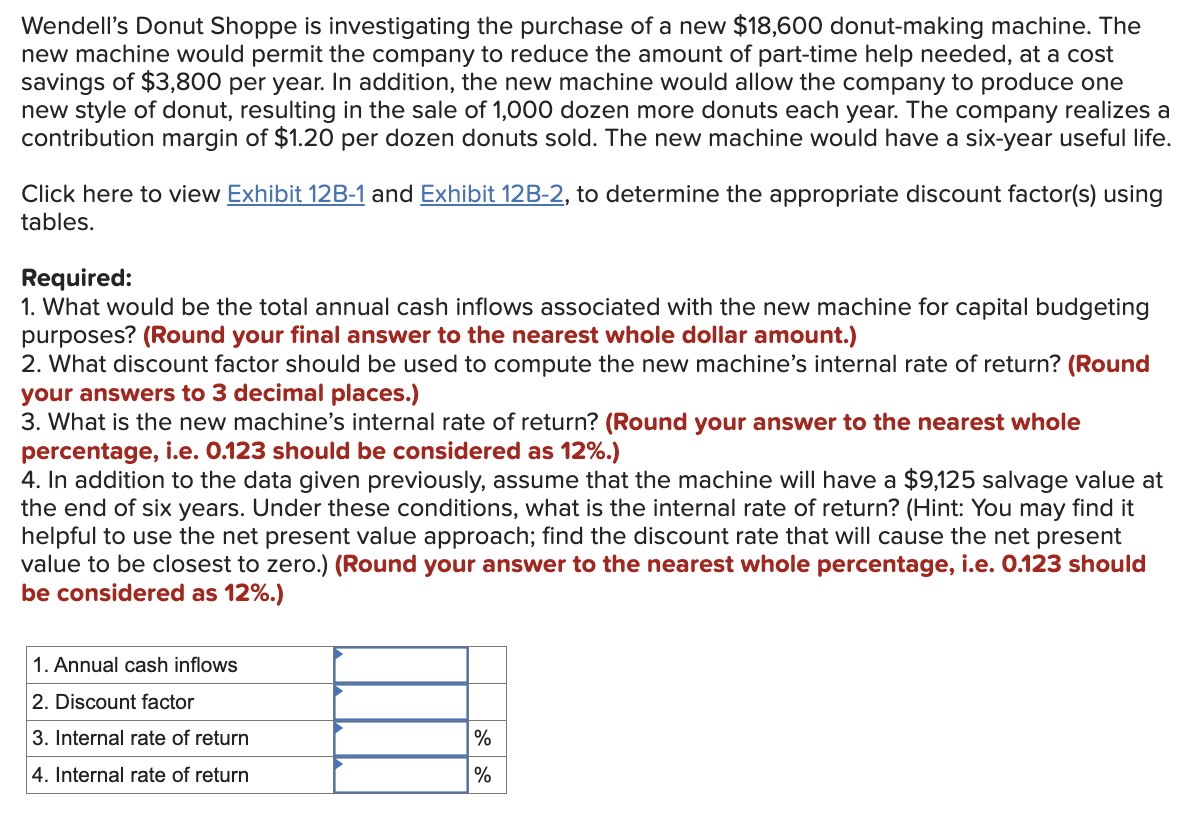 Wendell's Donut Shoppe is investigating the purchase of a new $18,600 donut-making machine. The
new machine would permit the company to reduce the amount of part-time help needed, at a cost
savings of $3,800 per year. In addition, the new machine would allow the company to produce one
new style of donut, resulting in the sale of 1,000 dozen more donuts each year. The company realizes a
contribution margin of $1.20 per dozen donuts sold. The new machine would have a six-year useful life.
Click here to view Exhibit 12B-1 and Exhibit 12B-2, to determine the appropriate discount factor(s) using
tables.
Required:
1. What would be the total annual cash inflows associated with the new machine for capital budgeting
purposes? (Round your final answer to the nearest whole dollar amount.)
2. What discount factor should be used to compute the new machine's internal rate of return? (Round
your answers to 3 decimal places.)
3. What is the new machine's internal rate of return? (Round your answer to the nearest whole
percentage, i.e. 0.123 should be considered as 12%.)
4. In addition to the data given previously, assume that the machine will have a $9,125 salvage value at
the end of six years. Under these conditions, what is the internal rate of return? (Hint: You may find it
helpful to use the net present value approach; find the discount rate that will cause the net present
value to be closest to zero.) (Round your answer to the nearest whole percentage, i.e. 0.123 should
be considered as 12%.)
1. Annual cash inflows
2. Discount factor
3. Internal rate of return
4. Internal rate of return
%
%