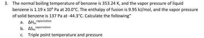 3. The normal boiling temperature of benzene is 353.24 K, and the vapor pressure of liquid
benzene is 1.19 x 104 Pa at 20.0°C. The enthalpy of fusion is 9.95 kJ/mol, and the vapor pressure
of solid benzene is 137 Pa at -44.3°C. Calculate the following"
a. AH vaporization
b. AS vaporization
c. Triple point temperature and pressure