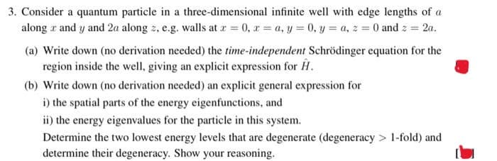 3. Consider a quantum particle in a three-dimensional infinite well with edge lengths of a
along and y and 2a along z, e.g. walls at x = 0, x= a, y = 0, y = a, z = 0 and z = 2a.
(a) Write down (no derivation needed) the time-independent Schrödinger equation for the
region inside the well, giving an explicit expression for H.
(b) Write down (no derivation needed) an explicit general expression for
i) the spatial parts of the energy eigenfunctions, and
ii) the energy eigenvalues for the particle in this system.
Determine the two lowest energy levels that are degenerate (degeneracy> 1-fold) and
determine their degeneracy. Show your reasoning.