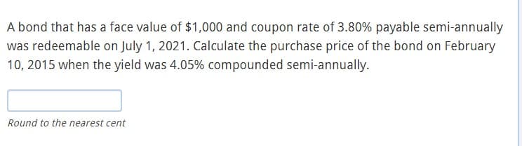 A bond that has a face value of $1,000 and coupon rate of 3.80% payable semi-annually
was redeemable on July 1, 2021. Calculate the purchase price of the bond on February
10, 2015 when the yield was 4.05% compounded semi-annually.
Round to the nearest cent