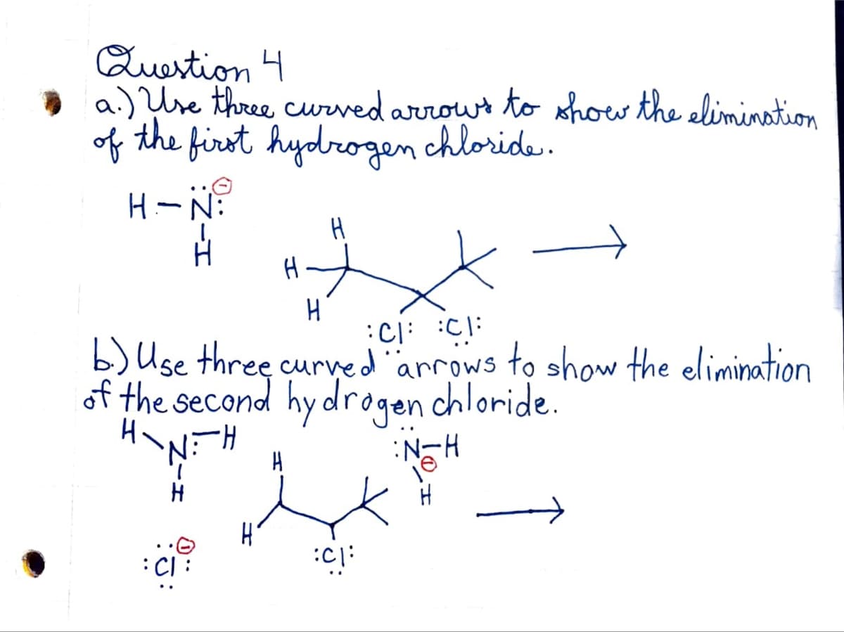 Question 4
a.) Use three curved arrows to show the elimination
of the first hydrogen chloride.
H-N:
J:
H.
H
CH CH
b.) Use three curved "arrows to show the elimination
of the second hydrogen chloride.
HANIH
CI
H
H
:C1:
H-N:
